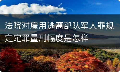 法院对雇用逃离部队军人罪规定定罪量刑幅度是怎样
