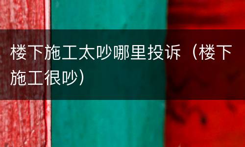 楼下施工太吵哪里投诉（楼下施工很吵）