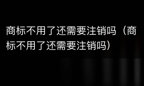 商标不用了还需要注销吗（商标不用了还需要注销吗）