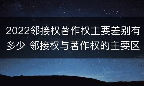 2022邻接权著作权主要差别有多少 邻接权与著作权的主要区别