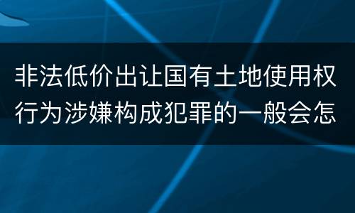 非法低价出让国有土地使用权行为涉嫌构成犯罪的一般会怎么样量刑