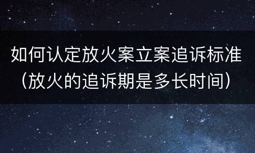 如何认定放火案立案追诉标准（放火的追诉期是多长时间）