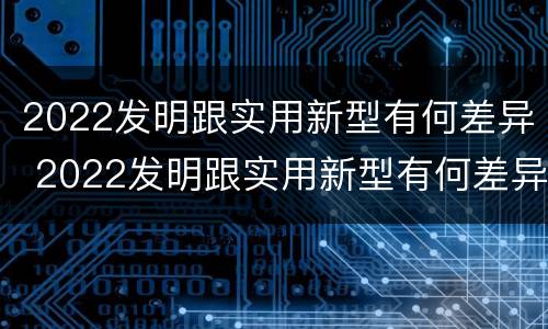 2022发明跟实用新型有何差异 2022发明跟实用新型有何差异呢
