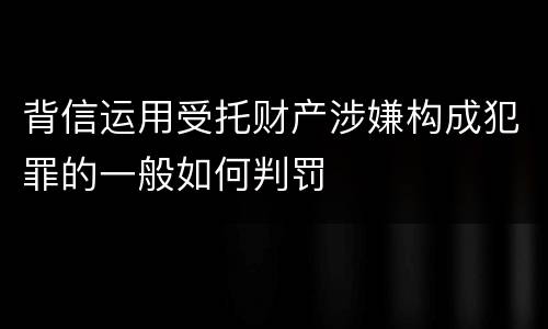 背信运用受托财产涉嫌构成犯罪的一般如何判罚