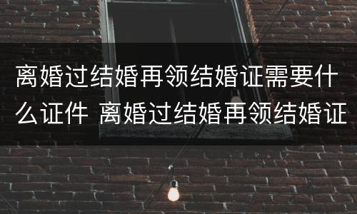 离婚过结婚再领结婚证需要什么证件 离婚过结婚再领结婚证需要什么证件和材料