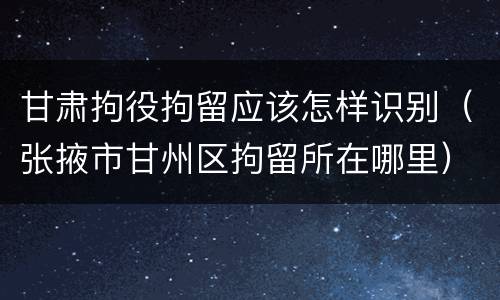 甘肃拘役拘留应该怎样识别（张掖市甘州区拘留所在哪里）