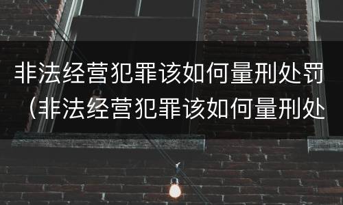 非法经营犯罪该如何量刑处罚（非法经营犯罪该如何量刑处罚呢）
