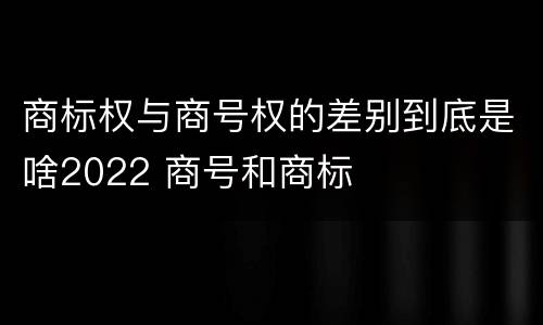 商标权与商号权的差别到底是啥2022 商号和商标