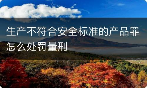 生产不符合安全标准的产品罪怎么处罚量刑