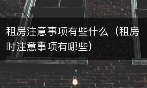 租房注意事项有些什么（租房时注意事项有哪些）
