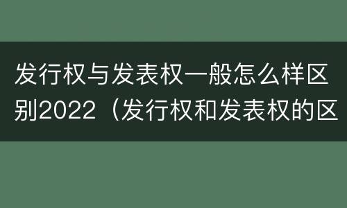 发行权与发表权一般怎么样区别2022（发行权和发表权的区别）
