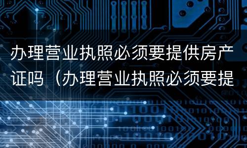 办理营业执照必须要提供房产证吗（办理营业执照必须要提供房产证吗）