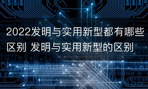 2022发明与实用新型都有哪些区别 发明与实用新型的区别