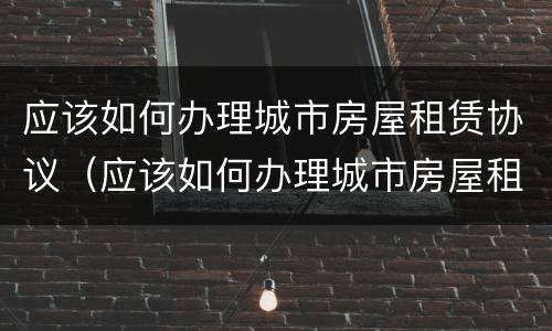 应该如何办理城市房屋租赁协议（应该如何办理城市房屋租赁协议呢）