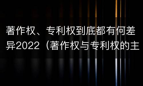 著作权、专利权到底都有何差异2022（著作权与专利权的主要区别是什么?）