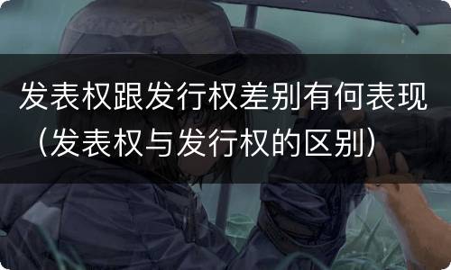 发表权跟发行权差别有何表现（发表权与发行权的区别）