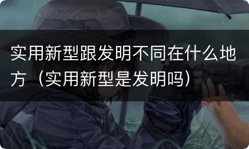 实用新型跟发明不同在什么地方（实用新型是发明吗）