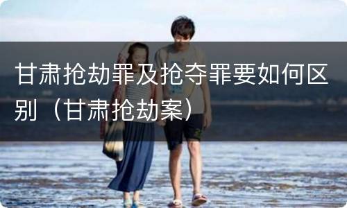 甘肃抢劫罪及抢夺罪要如何区别（甘肃抢劫案）