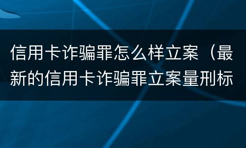 信用卡诈骗罪怎么样立案（最新的信用卡诈骗罪立案量刑标准）