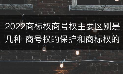 2022商标权商号权主要区别是几种 商号权的保护和商标权的保护一样是全国性范围的