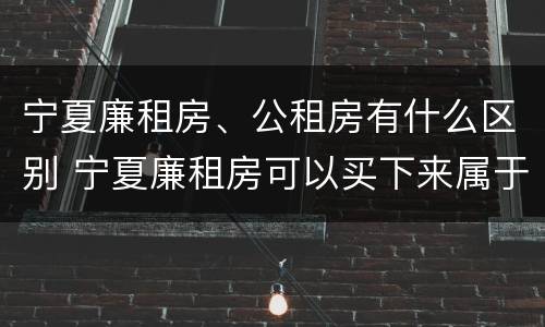 宁夏廉租房、公租房有什么区别 宁夏廉租房可以买下来属于自己吗