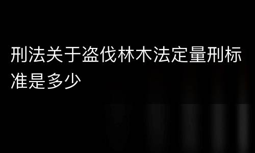 刑法关于盗伐林木法定量刑标准是多少