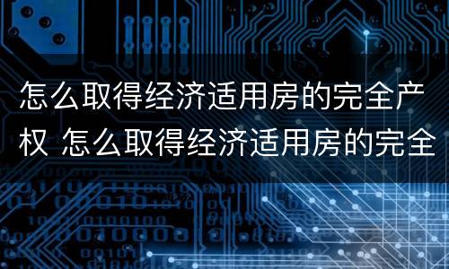 怎么取得经济适用房的完全产权 怎么取得经济适用房的完全产权证