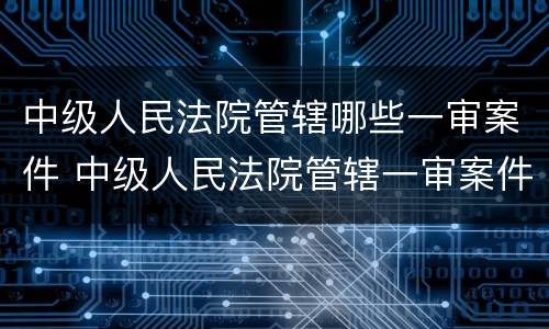 中级人民法院管辖哪些一审案件 中级人民法院管辖一审案件标的