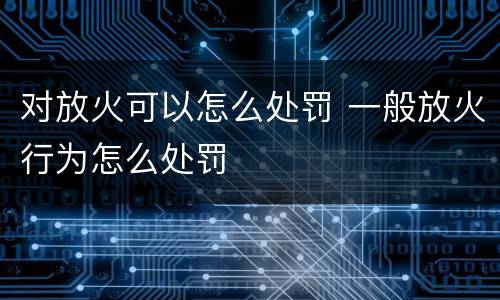 对放火可以怎么处罚 一般放火行为怎么处罚