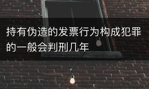 持有伪造的发票行为构成犯罪的一般会判刑几年