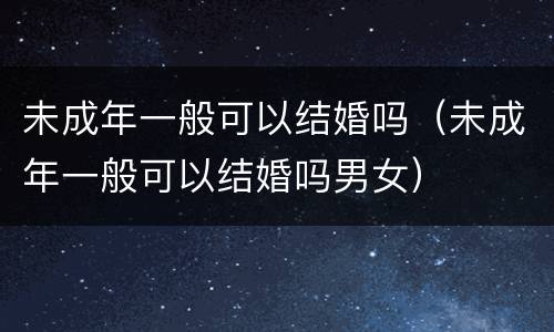 未成年一般可以结婚吗（未成年一般可以结婚吗男女）