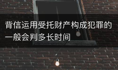 背信运用受托财产构成犯罪的一般会判多长时间