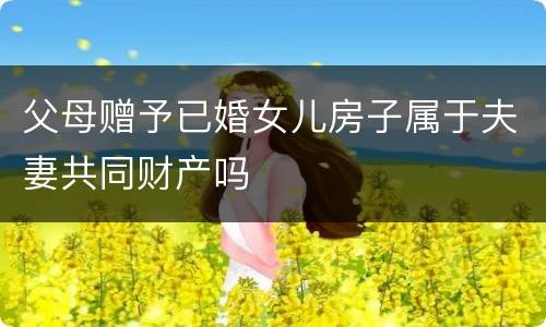 父母赠予已婚女儿房子属于夫妻共同财产吗