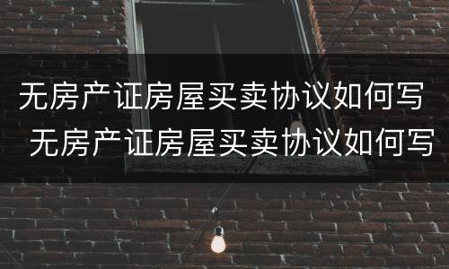 无房产证房屋买卖协议如何写 无房产证房屋买卖协议如何写的