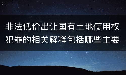 非法低价出让国有土地使用权犯罪的相关解释包括哪些主要内容