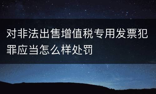 对非法出售增值税专用发票犯罪应当怎么样处罚