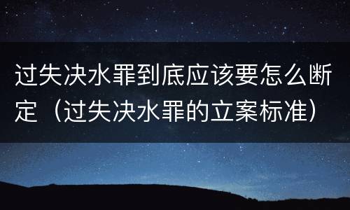 过失决水罪到底应该要怎么断定（过失决水罪的立案标准）