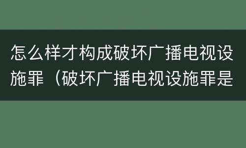 怎么样才构成破坏广播电视设施罪（破坏广播电视设施罪是一种以广播电视设施）
