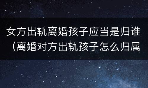 女方出轨离婚孩子应当是归谁（离婚对方出轨孩子怎么归属）