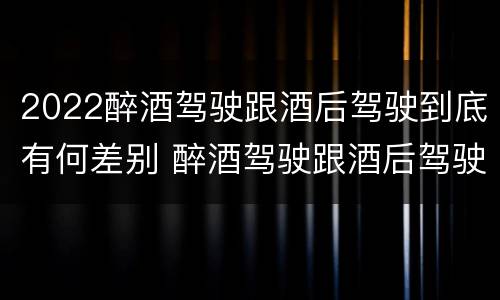 2022醉酒驾驶跟酒后驾驶到底有何差别 醉酒驾驶跟酒后驾驶有区别吗