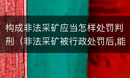 构成非法采矿应当怎样处罚判刑（非法采矿被行政处罚后,能否再刑事处罚）