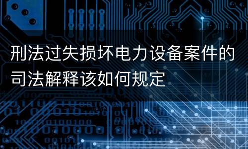 刑法过失损坏电力设备案件的司法解释该如何规定