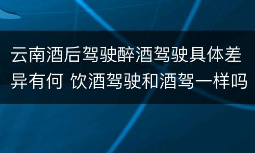 云南酒后驾驶醉酒驾驶具体差异有何 饮酒驾驶和酒驾一样吗