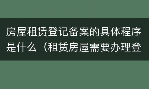 房屋租赁登记备案的具体程序是什么（租赁房屋需要办理登记备案手续）