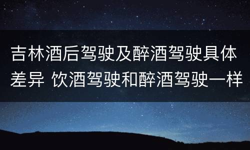吉林酒后驾驶及醉酒驾驶具体差异 饮酒驾驶和醉酒驾驶一样吗