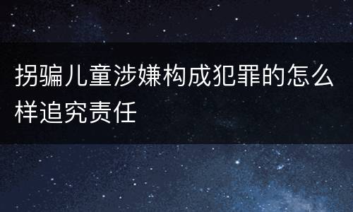 拐骗儿童涉嫌构成犯罪的怎么样追究责任