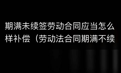期满未续签劳动合同应当怎么样补偿（劳动法合同期满不续签 赔偿）