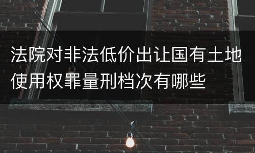 法院对非法低价出让国有土地使用权罪量刑档次有哪些