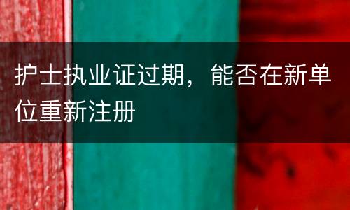 护士执业证过期，能否在新单位重新注册
