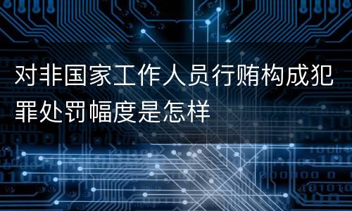 对非国家工作人员行贿构成犯罪处罚幅度是怎样